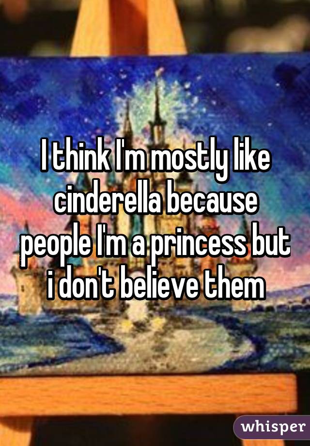 I think I'm mostly like cinderella because people I'm a princess but i don't believe them