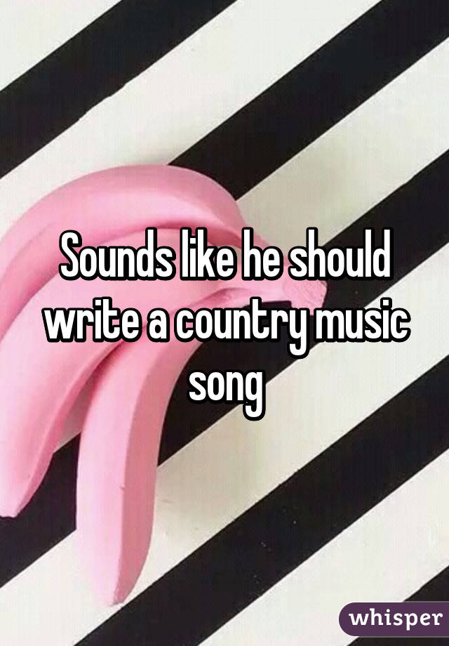 Sounds like he should write a country music song