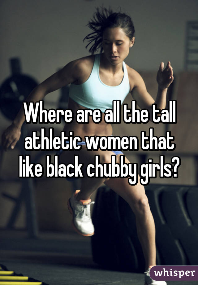 Where are all the tall athletic women that like black chubby girls?