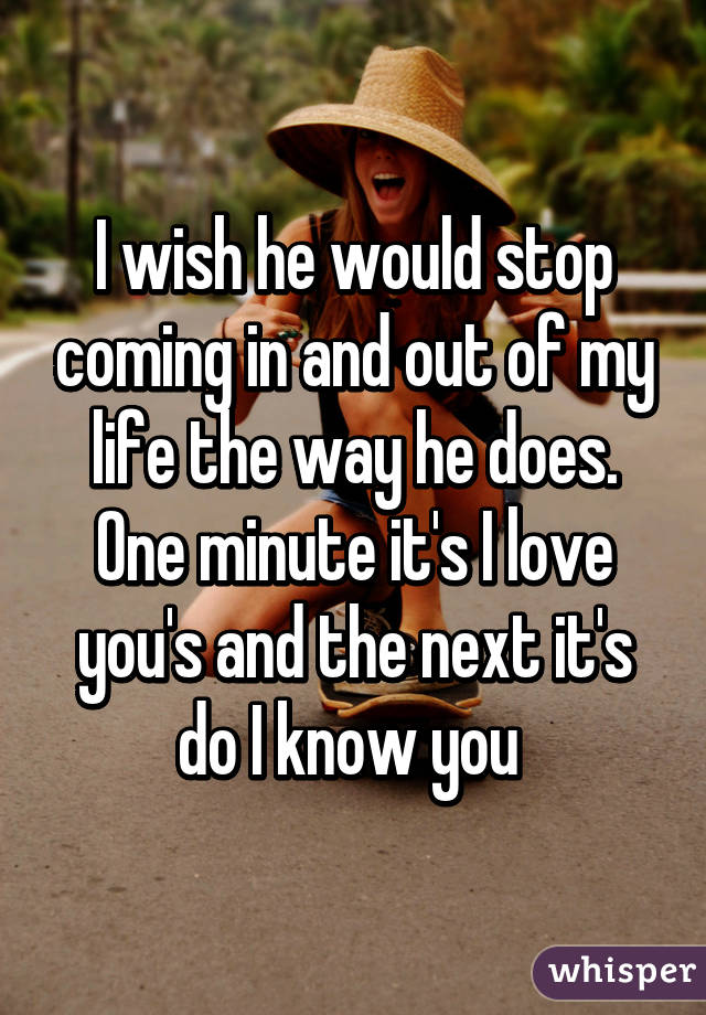 I wish he would stop coming in and out of my life the way he does. One minute it's I love you's and the next it's do I know you 