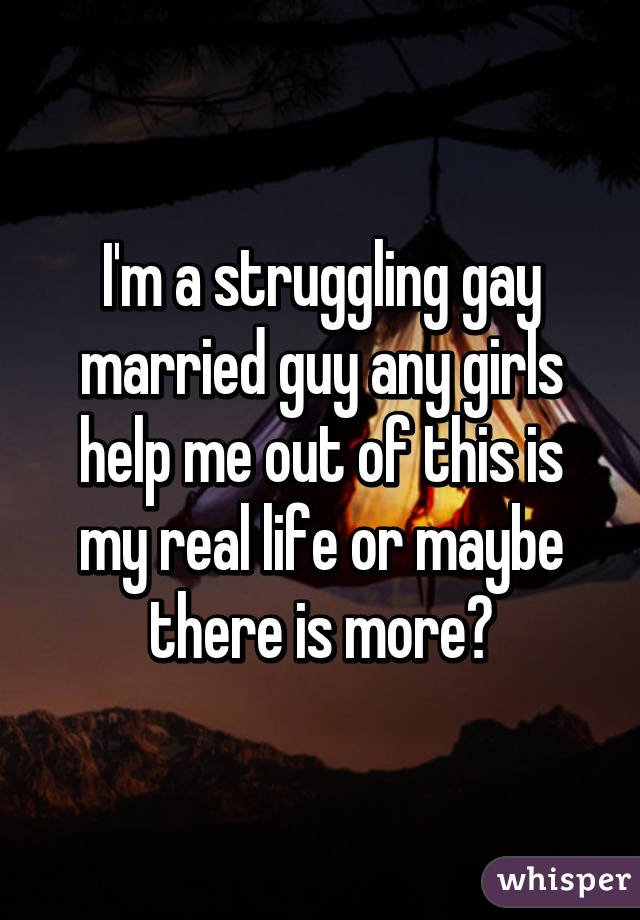 I'm a struggling gay married guy any girls help me out of this is my real life or maybe there is more?