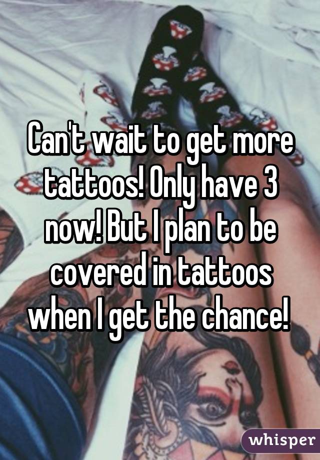 Can't wait to get more tattoos! Only have 3 now! But I plan to be covered in tattoos when I get the chance! 