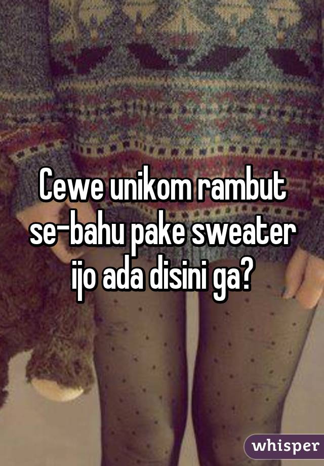 Cewe unikom rambut se-bahu pake sweater ijo ada disini ga?