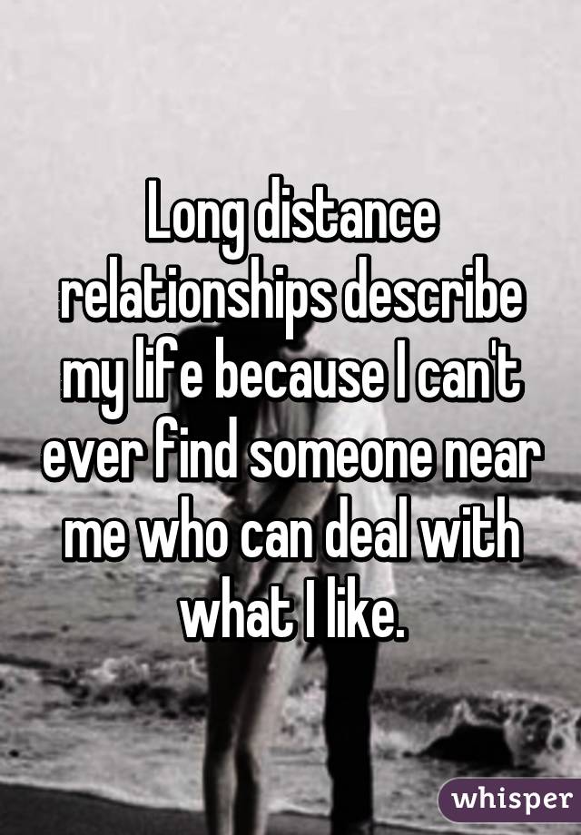 Long distance relationships describe my life because I can't ever find someone near me who can deal with what I like.