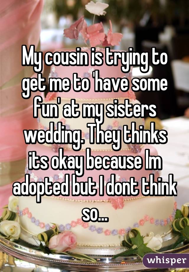 My cousin is trying to get me to 'have some fun' at my sisters wedding. They thinks its okay because Im adopted but I dont think so...