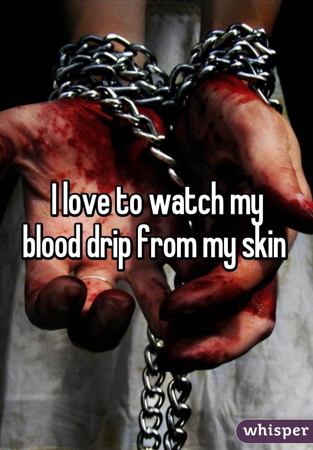 I love to watch my blood drip from my skin 