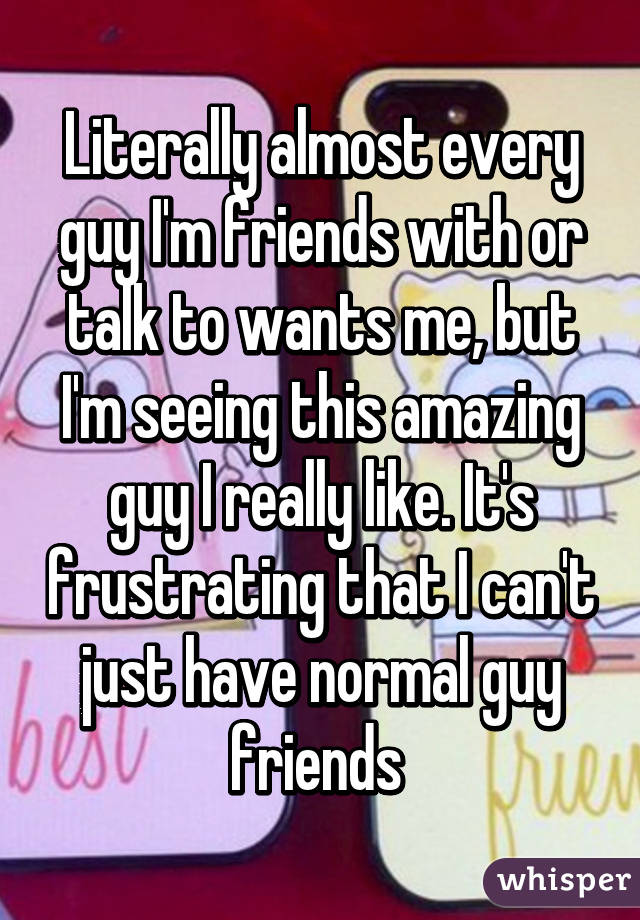 Literally almost every guy I'm friends with or talk to wants me, but I'm seeing this amazing guy I really like. It's frustrating that I can't just have normal guy friends 