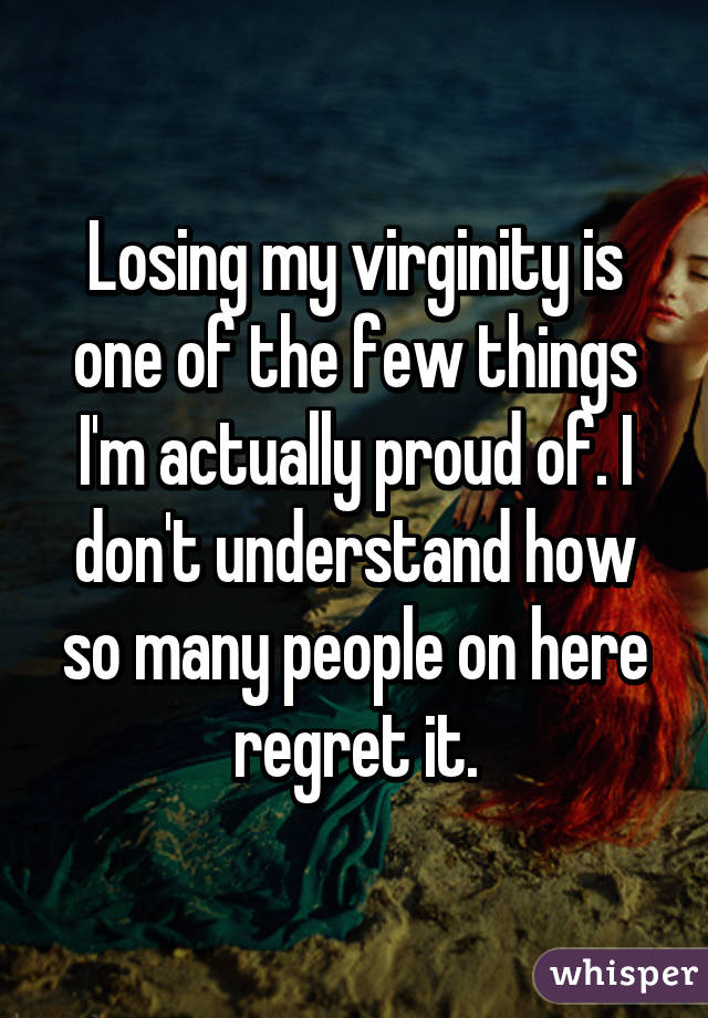 Losing my virginity is one of the few things I'm actually proud of. I don't understand how so many people on here regret it.