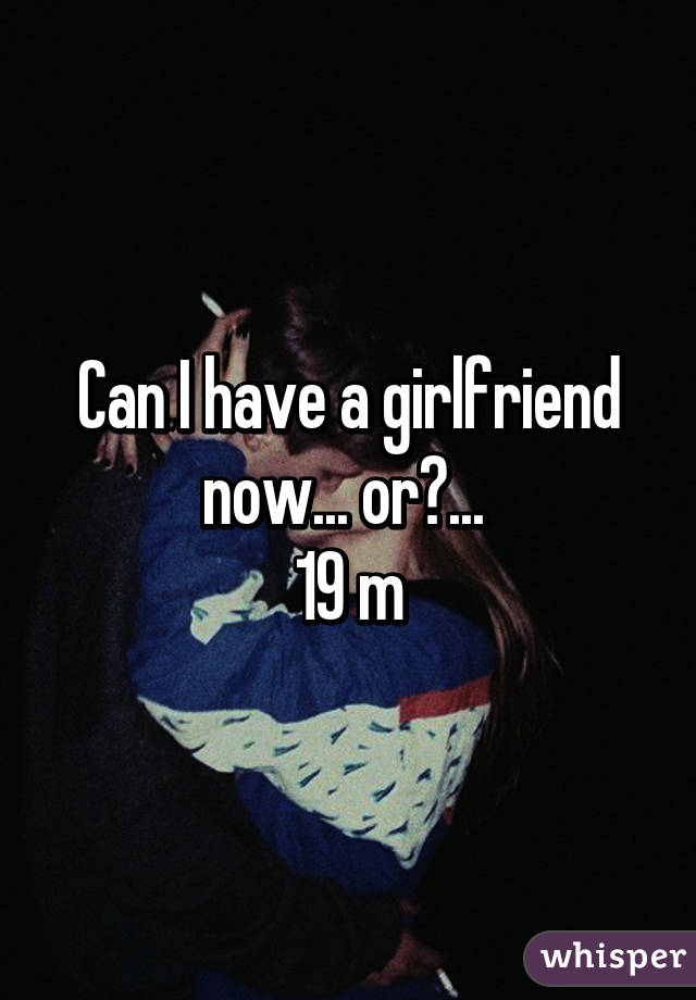 Can I have a girlfriend now... or?... 
19 m