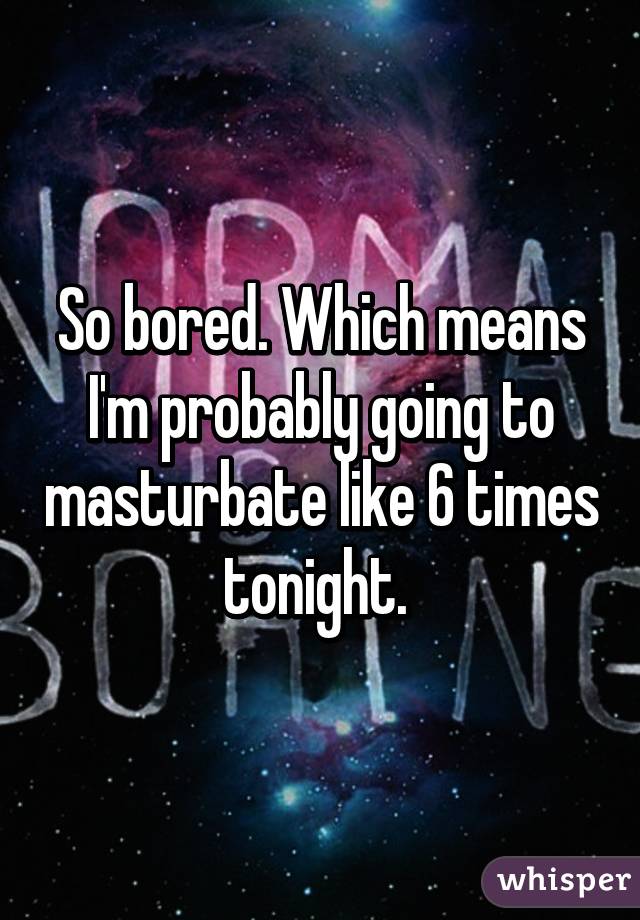 So bored. Which means I'm probably going to masturbate like 6 times tonight. 