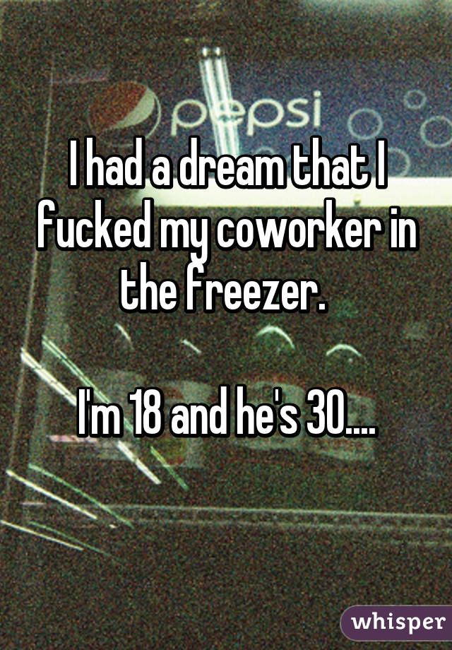 I had a dream that I fucked my coworker in the freezer. 

I'm 18 and he's 30....
