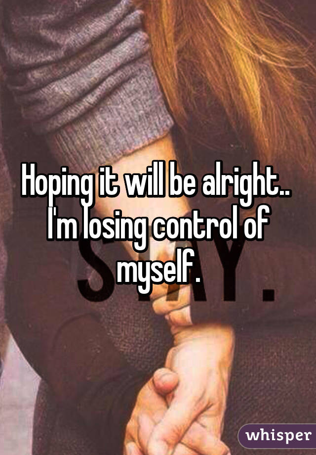 Hoping it will be alright.. 
I'm losing control of myself.