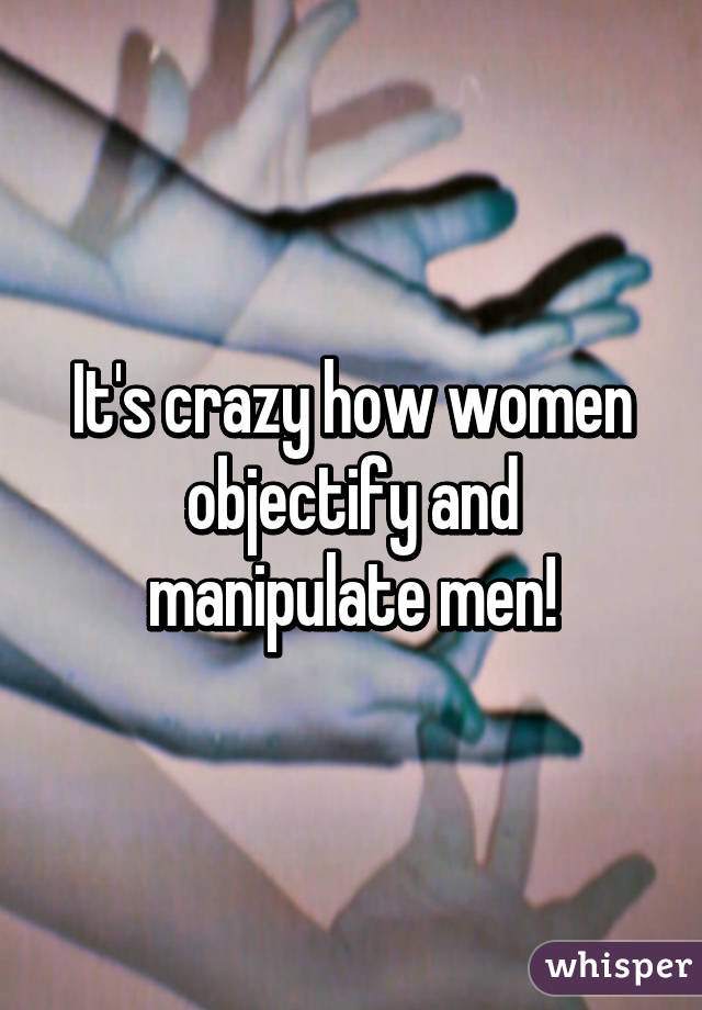 It's crazy how women objectify and manipulate men!