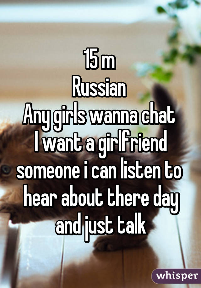 15 m 
Russian 
Any girls wanna chat 
I want a girlfriend someone i can listen to  hear about there day and just talk