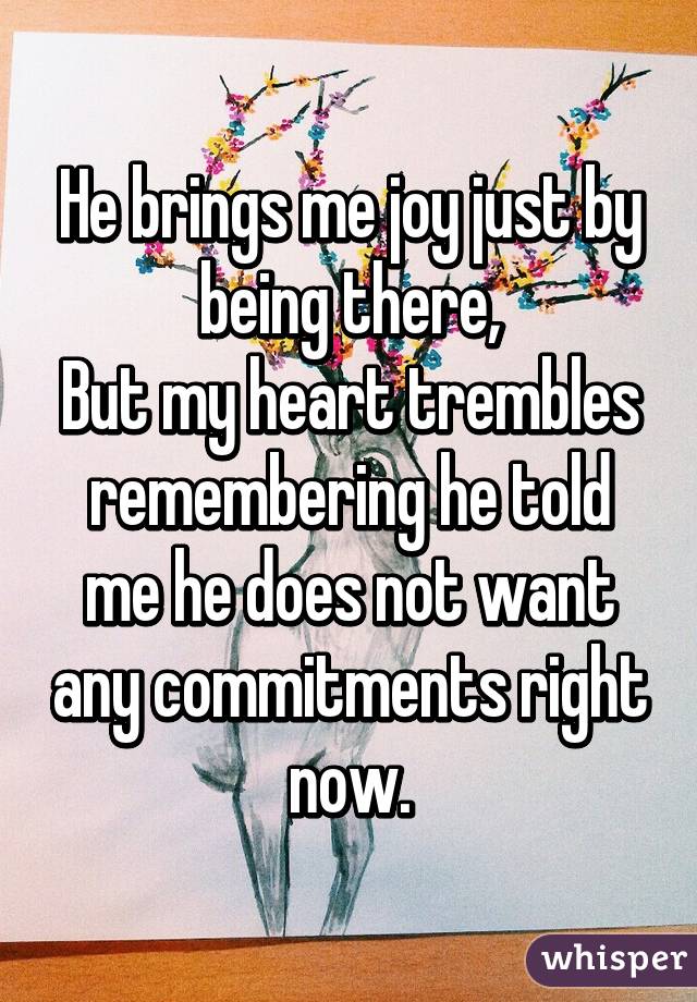 He brings me joy just by being there,
But my heart trembles remembering he told me he does not want any commitments right now.