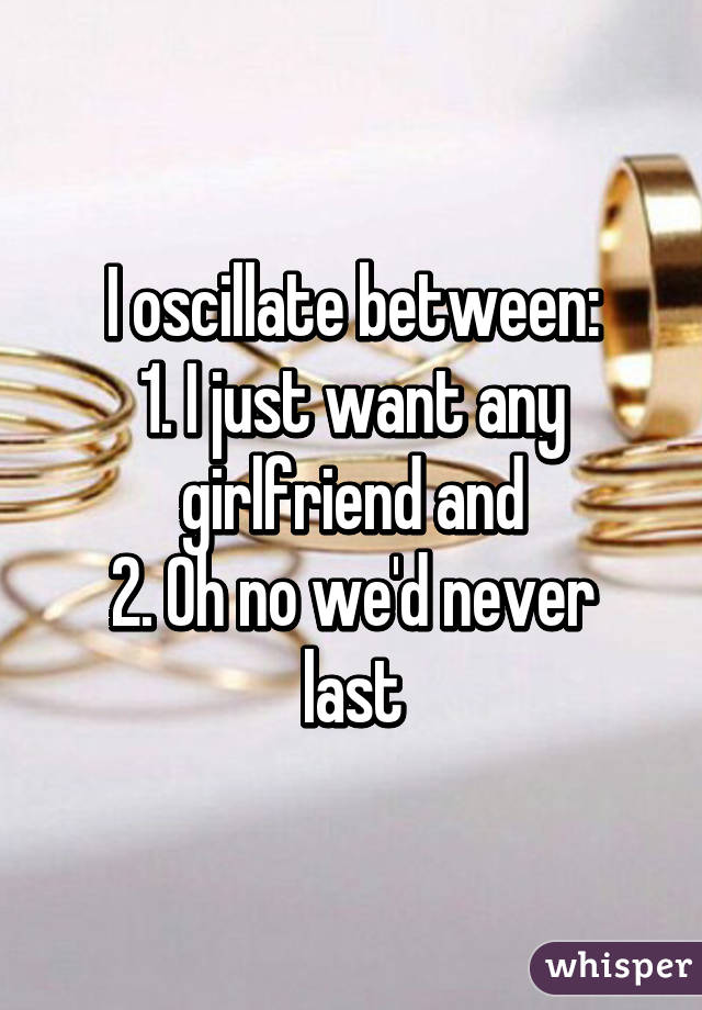 I oscillate between:
1. I just want any girlfriend and
2. Oh no we'd never last