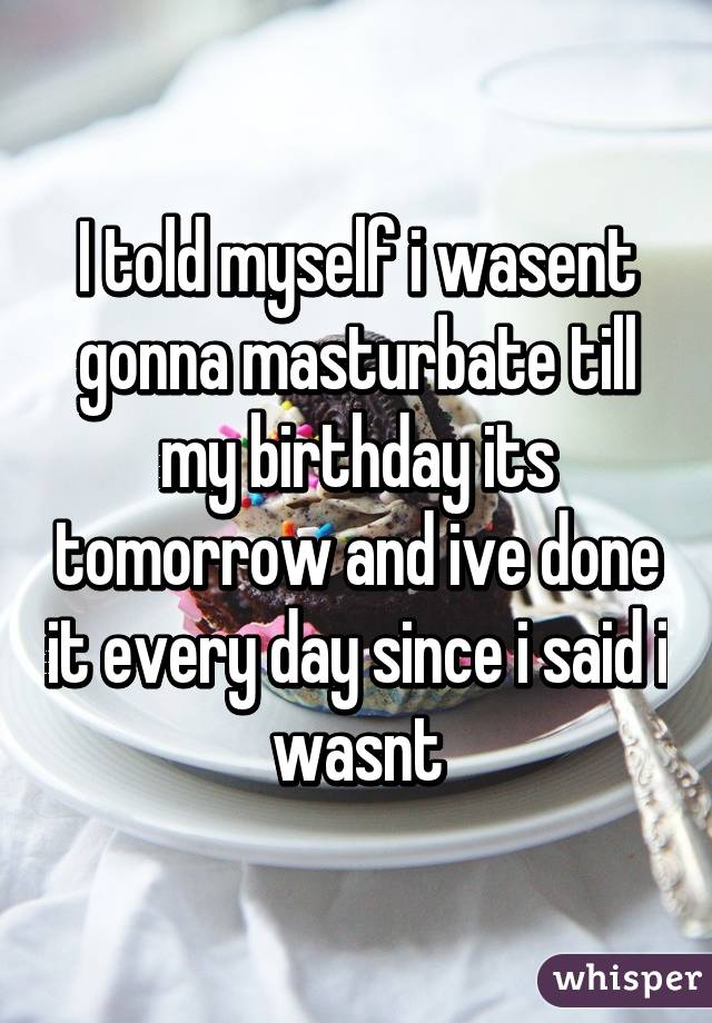 I told myself i wasent gonna masturbate till my birthday its tomorrow and ive done it every day since i said i wasnt