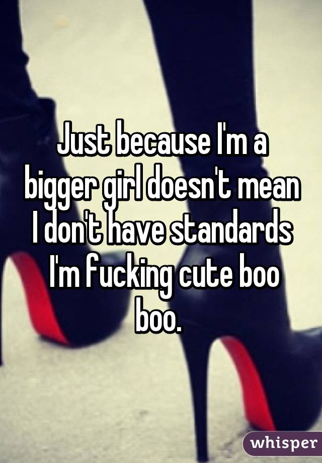 Just because I'm a bigger girl doesn't mean I don't have standards
 I'm fucking cute boo boo. 