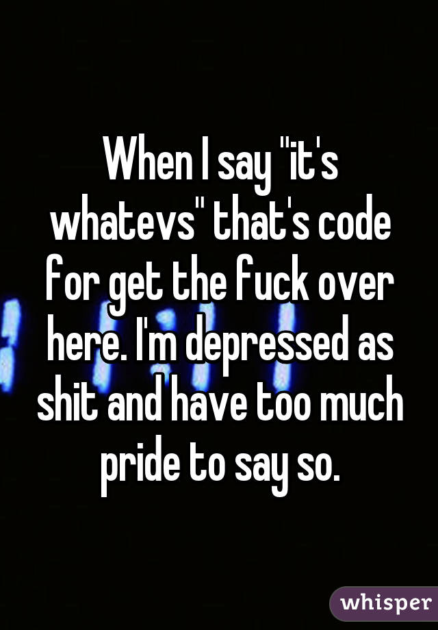 When I say "it's whatevs" that's code for get the fuck over here. I'm depressed as shit and have too much pride to say so.