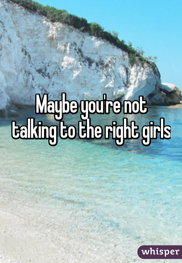 Maybe you're not talking to the right girls 