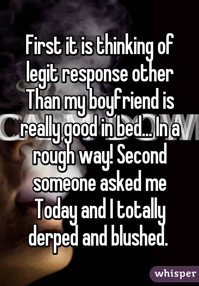 First it is thinking of legit response other Than my boyfriend is really good in bed... In a rough way! Second someone asked me
Today and I totally derped and blushed. 