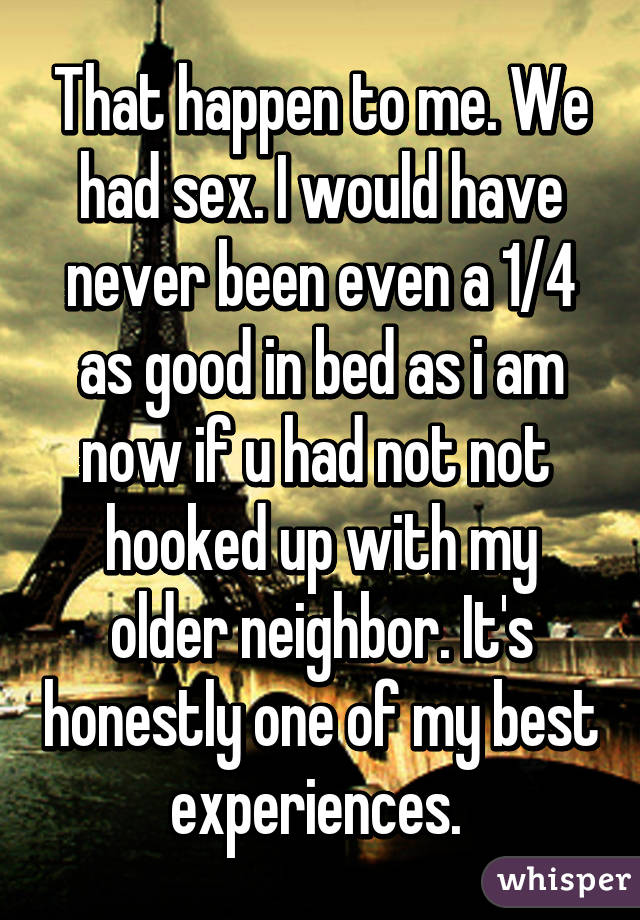 That happen to me. We had sex. I would have never been even a 1/4 as good in bed as i am now if u had not not  hooked up with my older neighbor. It's honestly one of my best experiences. 