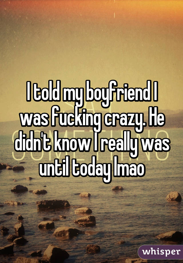 I told my boyfriend I was fucking crazy. He didn't know I really was until today lmao