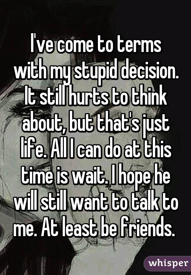 I've come to terms with my stupid decision. It still hurts to think about, but that's just life. All I can do at this time is wait. I hope he will still want to talk to me. At least be friends. 