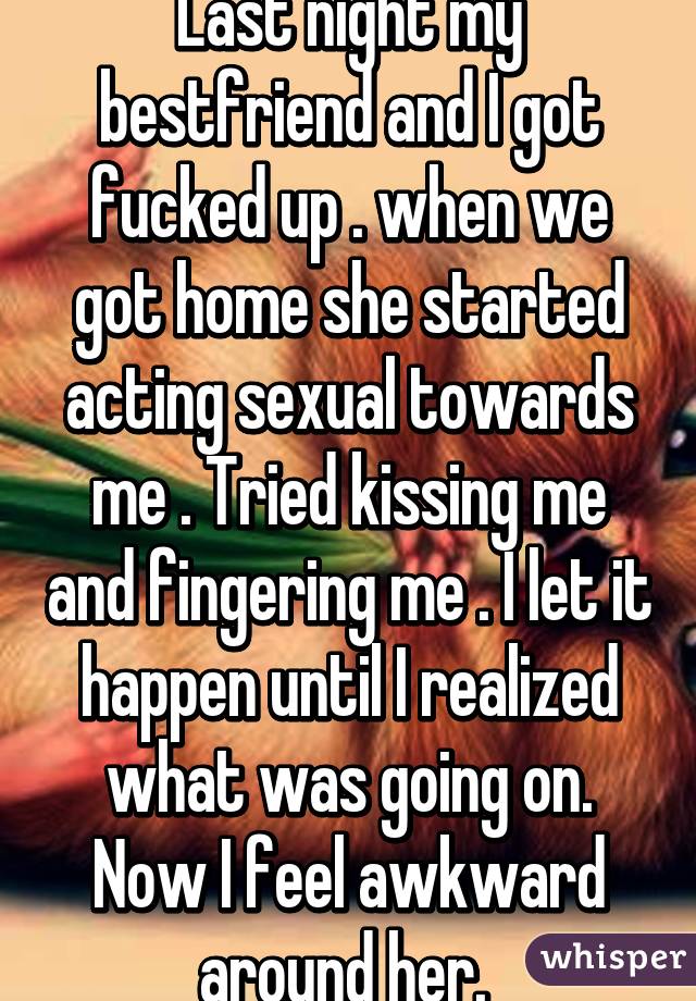 Last night my bestfriend and I got fucked up . when we got home she started acting sexual towards me . Tried kissing me and fingering me . I let it happen until I realized what was going on. Now I feel awkward around her. 