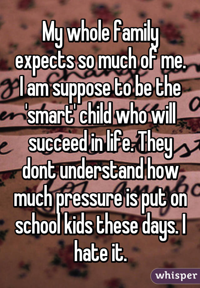 My whole family expects so much of me. I am suppose to be the 'smart' child who will succeed in life. They dont understand how much pressure is put on school kids these days. I hate it.