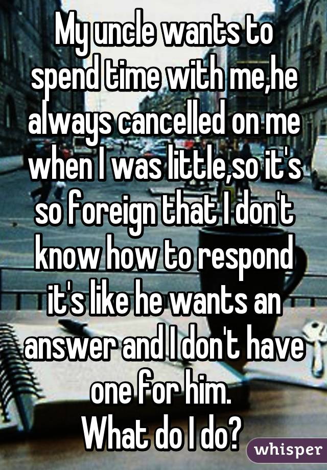 My uncle wants to spend time with me,he always cancelled on me when I was little,so it's so foreign that I don't know how to respond it's like he wants an answer and I don't have one for him. 
What do I do? 