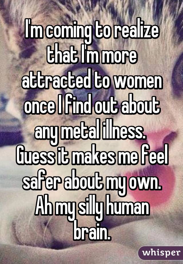 I'm coming to realize that I'm more attracted to women once I find out about any metal illness. 
Guess it makes me feel safer about my own.
Ah my silly human brain.