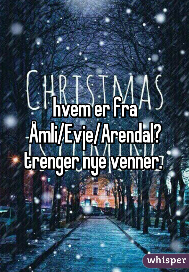 hvem er fra Åmli/Evje/Arendal? trenger nye venner. 