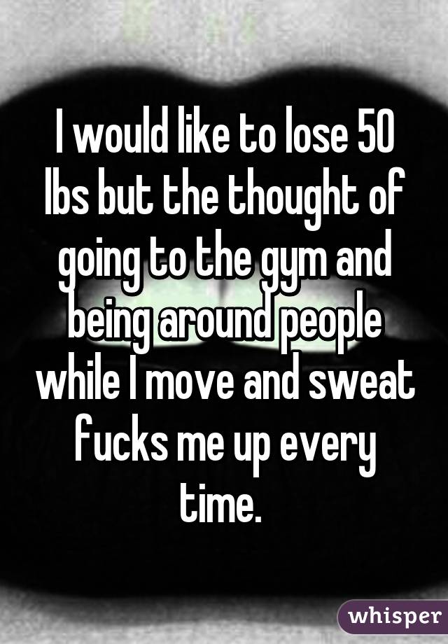 I would like to lose 50 lbs but the thought of going to the gym and being around people while I move and sweat fucks me up every time. 