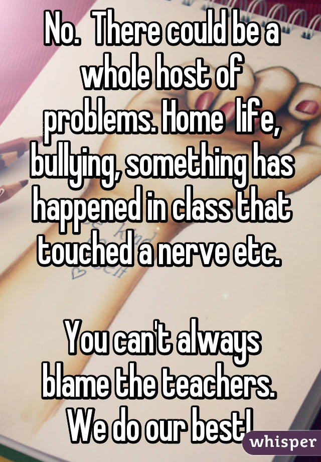 No.  There could be a whole host of problems. Home  life, bullying, something has happened in class that touched a nerve etc. 

You can't always blame the teachers.  We do our best! 