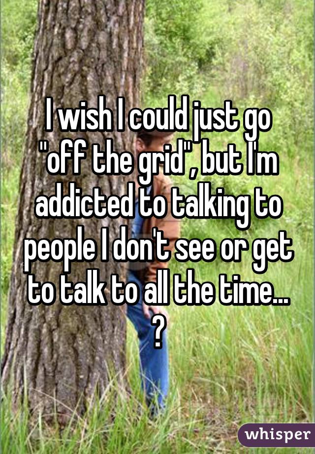 I wish I could just go "off the grid", but I'm addicted to talking to people I don't see or get to talk to all the time... 😳