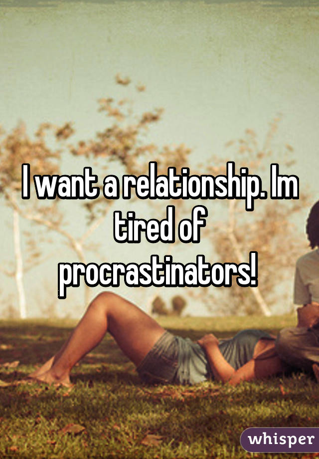 I want a relationship. Im tired of procrastinators! 