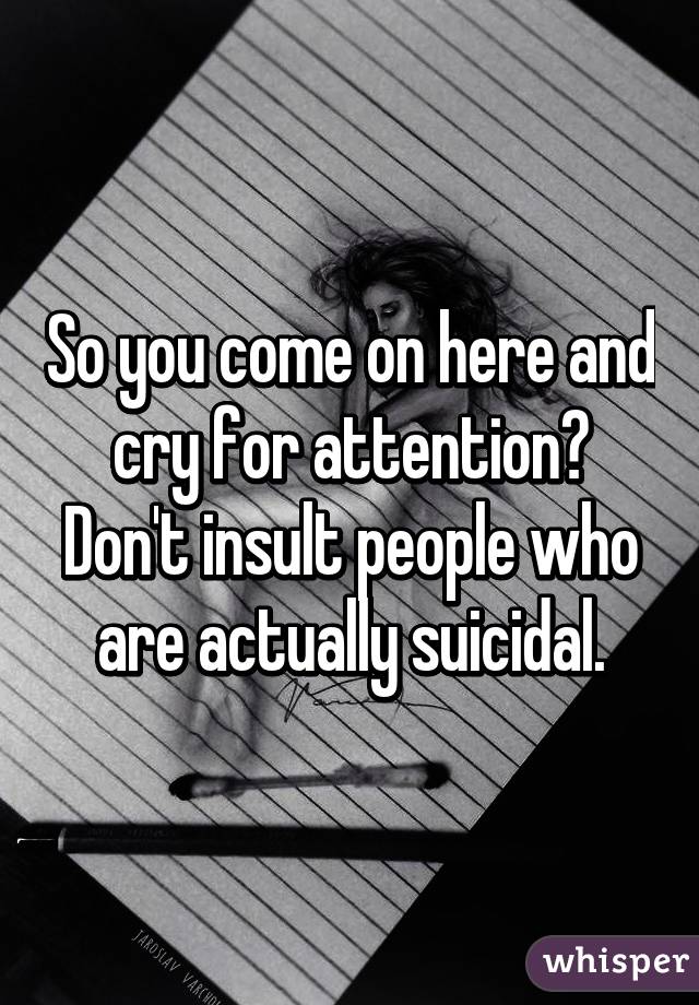 So you come on here and cry for attention? Don't insult people who are actually suicidal.