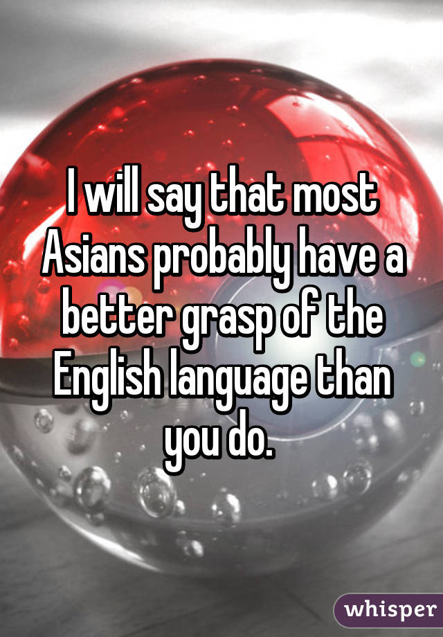 I will say that most Asians probably have a better grasp of the English language than you do. 