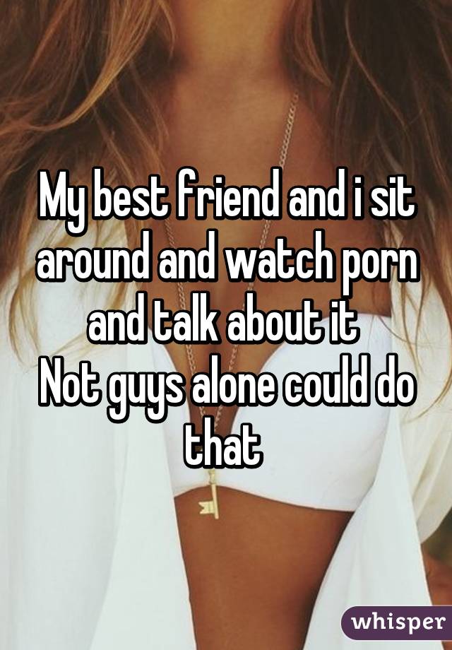 My best friend and i sit around and watch porn and talk about it 
Not guys alone could do that 