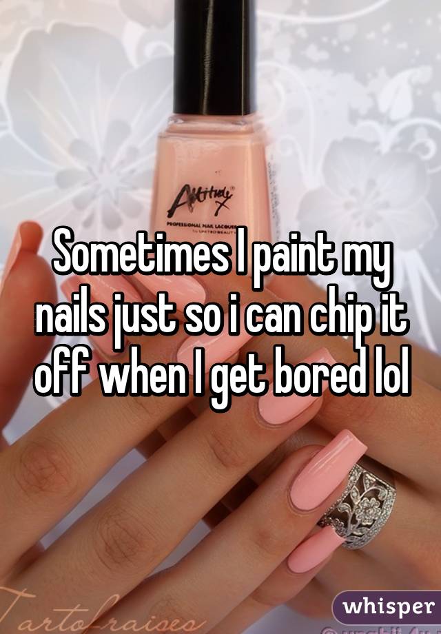 Sometimes I paint my nails just so i can chip it off when I get bored lol