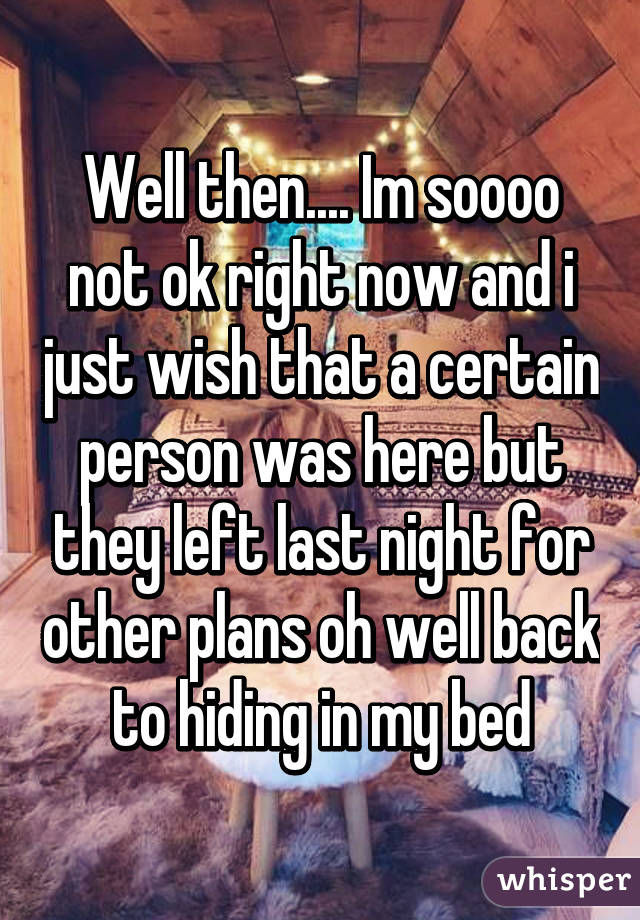 Well then.... Im soooo not ok right now and i just wish that a certain person was here but they left last night for other plans oh well back to hiding in my bed