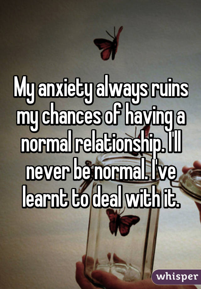 My anxiety always ruins my chances of having a normal relationship. I'll never be normal. I've learnt to deal with it.