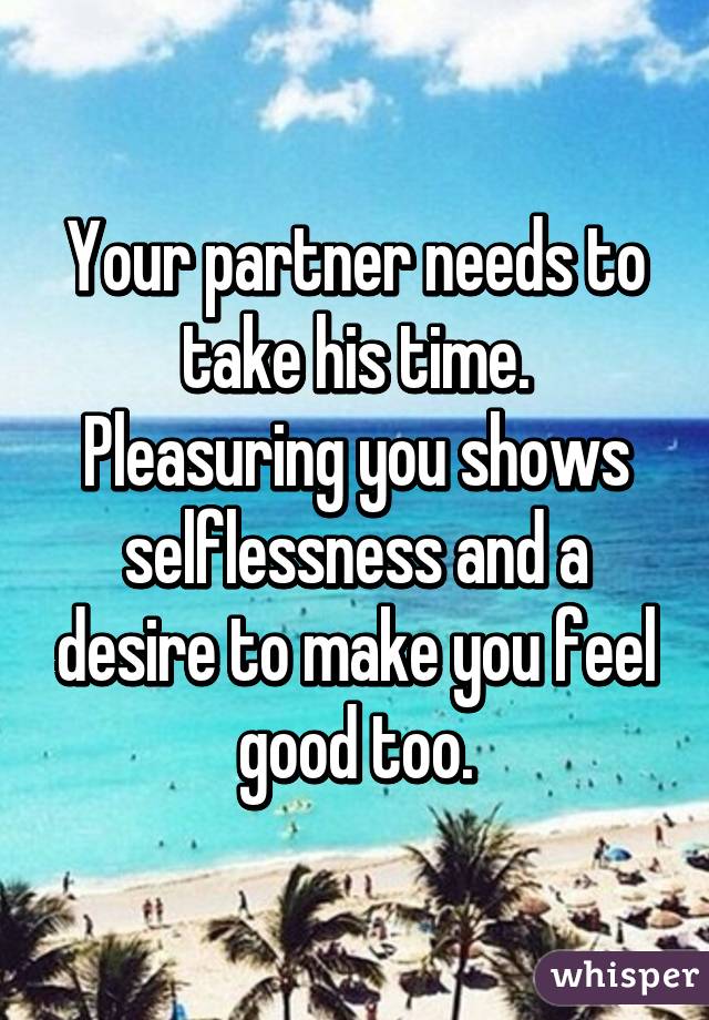 Your partner needs to take his time. Pleasuring you shows selflessness and a desire to make you feel good too.