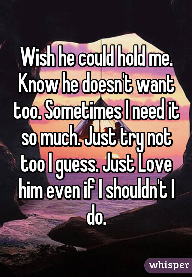 Wish he could hold me. Know he doesn't want too. Sometimes I need it so much. Just try not too I guess. Just Love him even if I shouldn't I do.