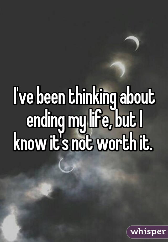 I've been thinking about ending my life, but I know it's not worth it. 