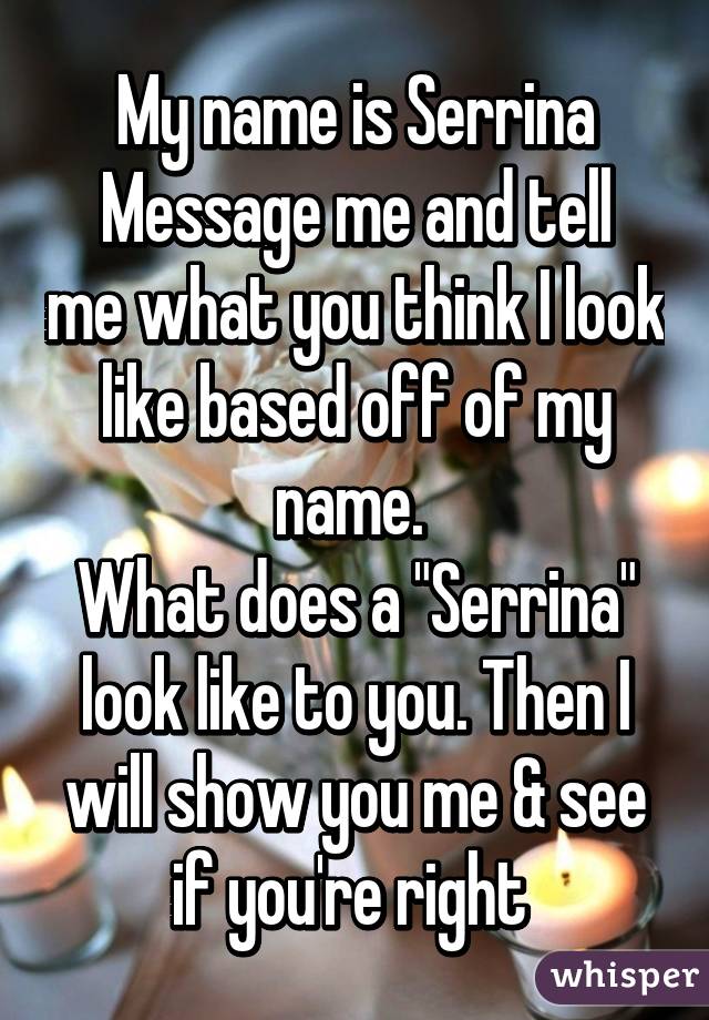 My name is Serrina
Message me and tell me what you think I look like based off of my name. 
What does a "Serrina" look like to you. Then I will show you me & see if you're right 