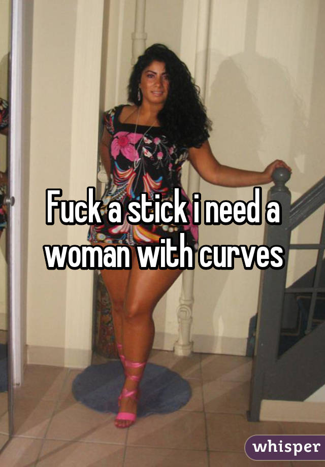 Fuck a stick i need a woman with curves