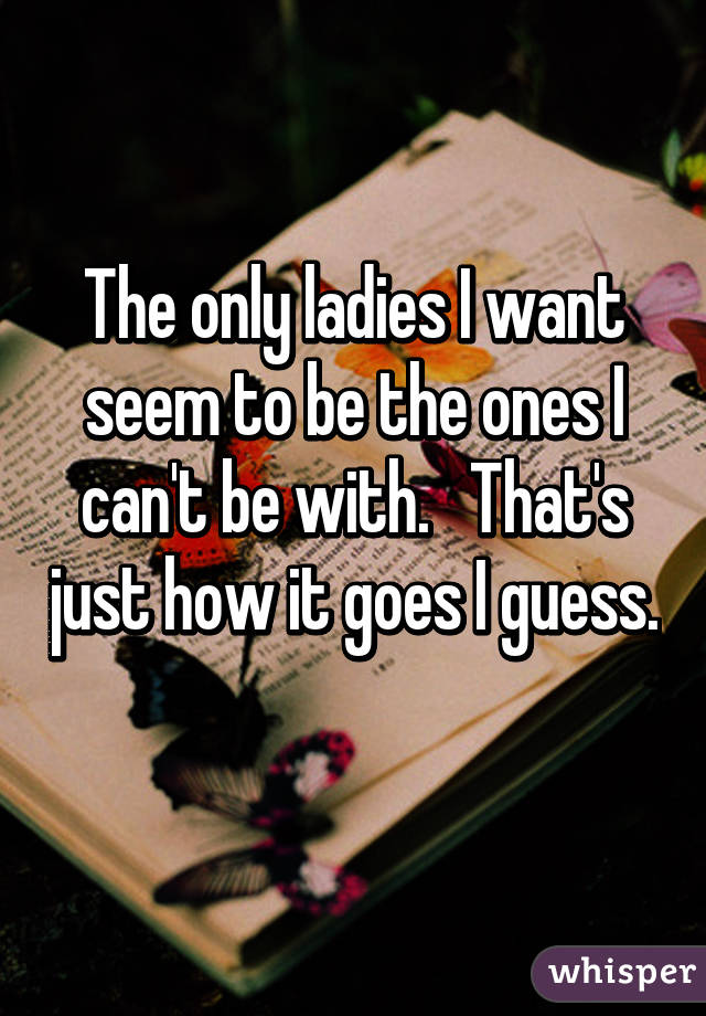 The only ladies I want seem to be the ones I can't be with.   That's just how it goes I guess. 