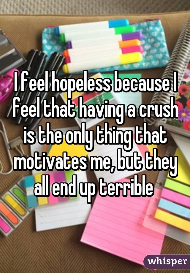 I feel hopeless because I feel that having a crush is the only thing that motivates me, but they all end up terrible 